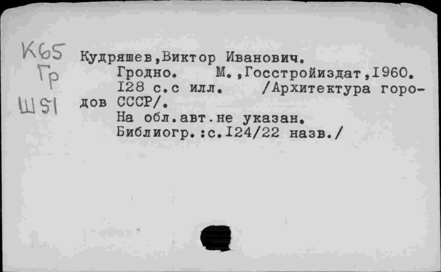 ﻿Гр
WSI
Кудряшев»Виктор Иванович.
Гродно. М.»Госстройиздат»I960.
128 с.с илл. /Архитектура городов СССР/.
На обл.авт.не указан.
Библиогр.:с.124/22 назв./